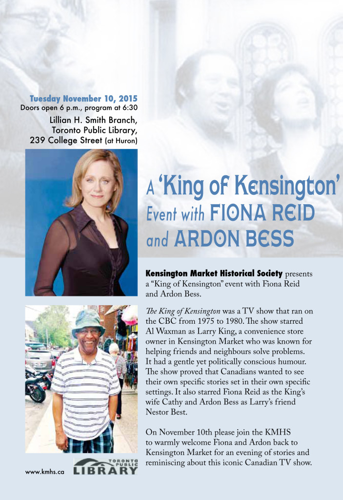 Kensington Market Historical Society presents a “King of Kensington” event with Fiona Reid and Ardon Bess.  The King of Kensington was a TV show that ran on the CBC from 1975 to 1980. The show starred Al Waxman as Larry King, a convenience store owner in Kensington Market who was known for helping friends and neighbours solve problems. It had a gentle yet politically conscious humour. The show proved that Canadians wanted to see their own specific stories set in their own specific settings. It also starred Fiona Reid as the King’s wife Cathy and Ardon Bess as Larry’s friend Nestor Best.  On November 10th please join the KMHS to warmly welcome Fiona and Ardon back to Kensington Market for an evening of stories and reminiscing about this iconic Canadian TV show.